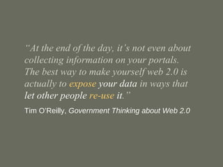 “ At the end of the day, it’s not even about collecting information on your portals.  The best way to make yourself web 2.0 is actually to  expose  your data  in ways that  let other people  re-use  it .” Tim O’Reilly,  Government Thinking about Web 2.0 