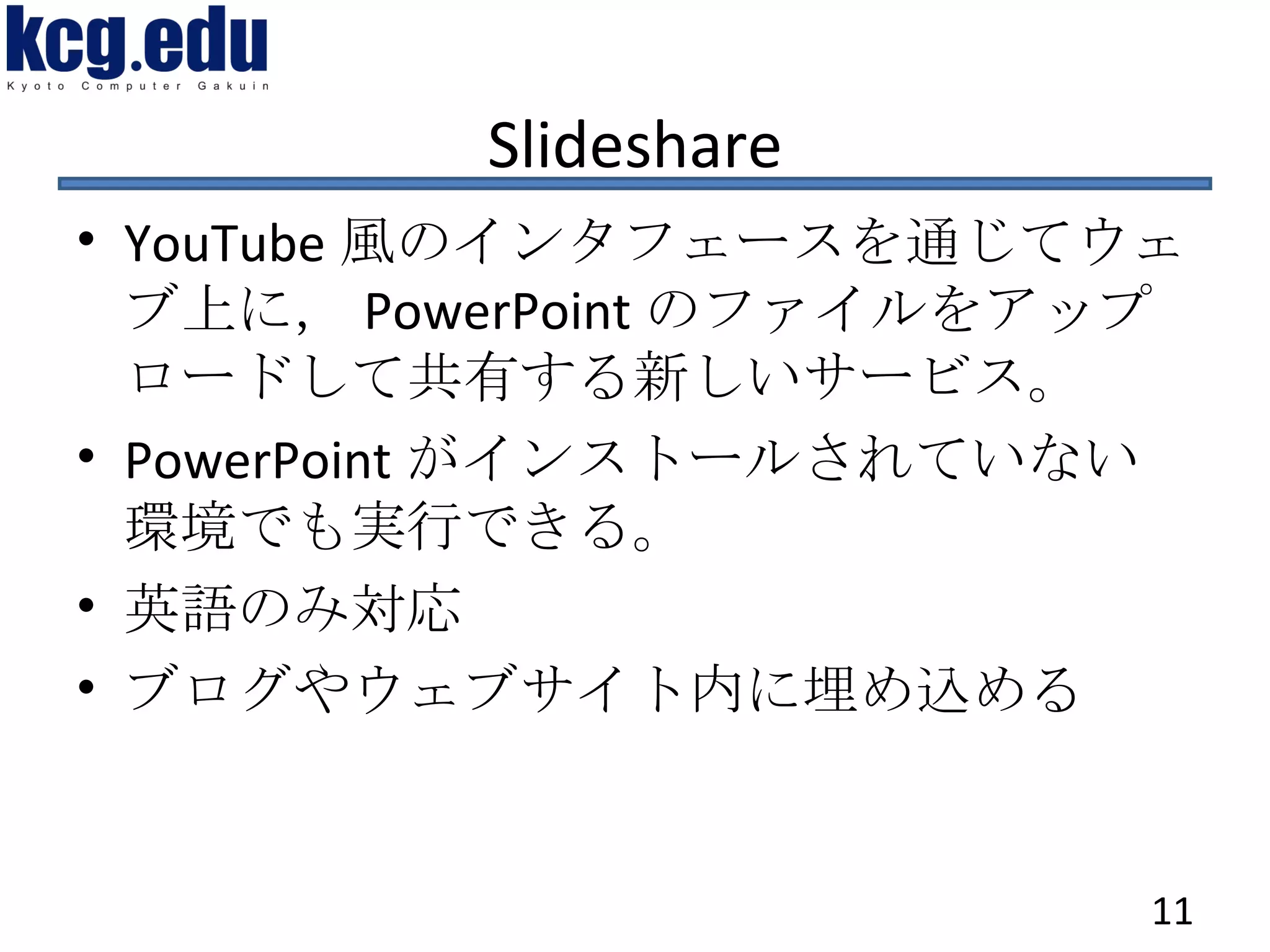 Slideshare YouTube 風のインタフェースを通じてウェブ上に， PowerPoint のファイルをアップロードして共有する新しいサービス。 PowerPoint がインストールされていない環境でも実行できる。 英語のみ対応 ブログやウェブサイト内に埋め込める 