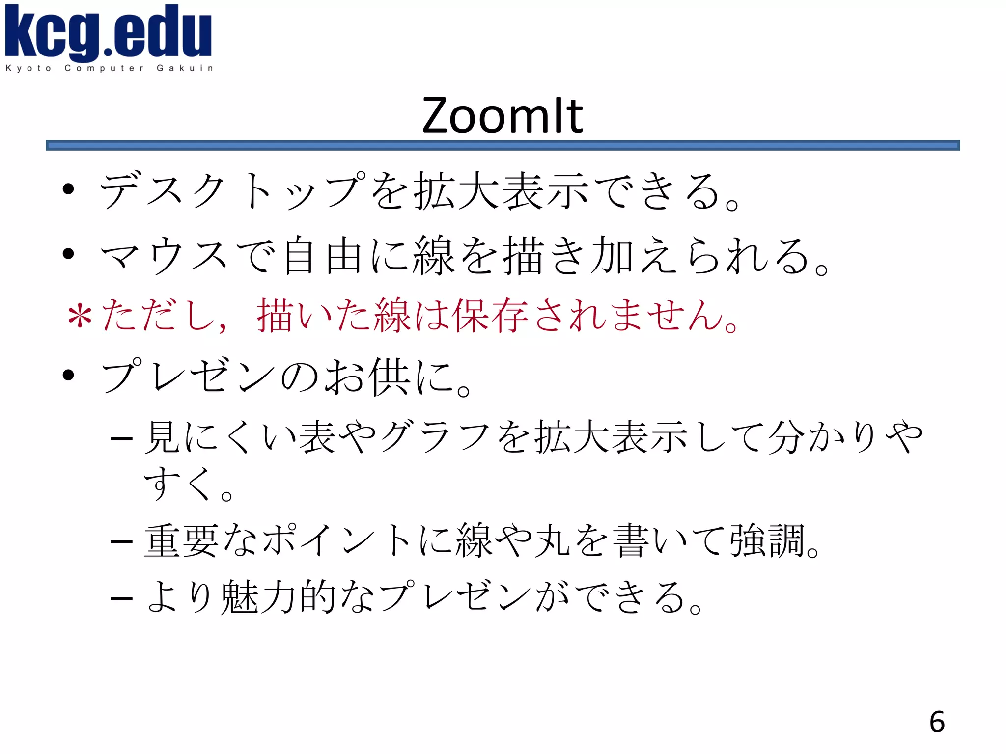 ZoomIt デスクトップを拡大表示できる。 マウスで自由に線を描き加えられる。 ＊ただし，描いた線は保存されません。 プレゼンのお供に。 見にくい表やグラフを拡大表示して分かりやすく。 重要なポイントに線や丸を書いて強調。 より魅力的なプレゼンができる。 