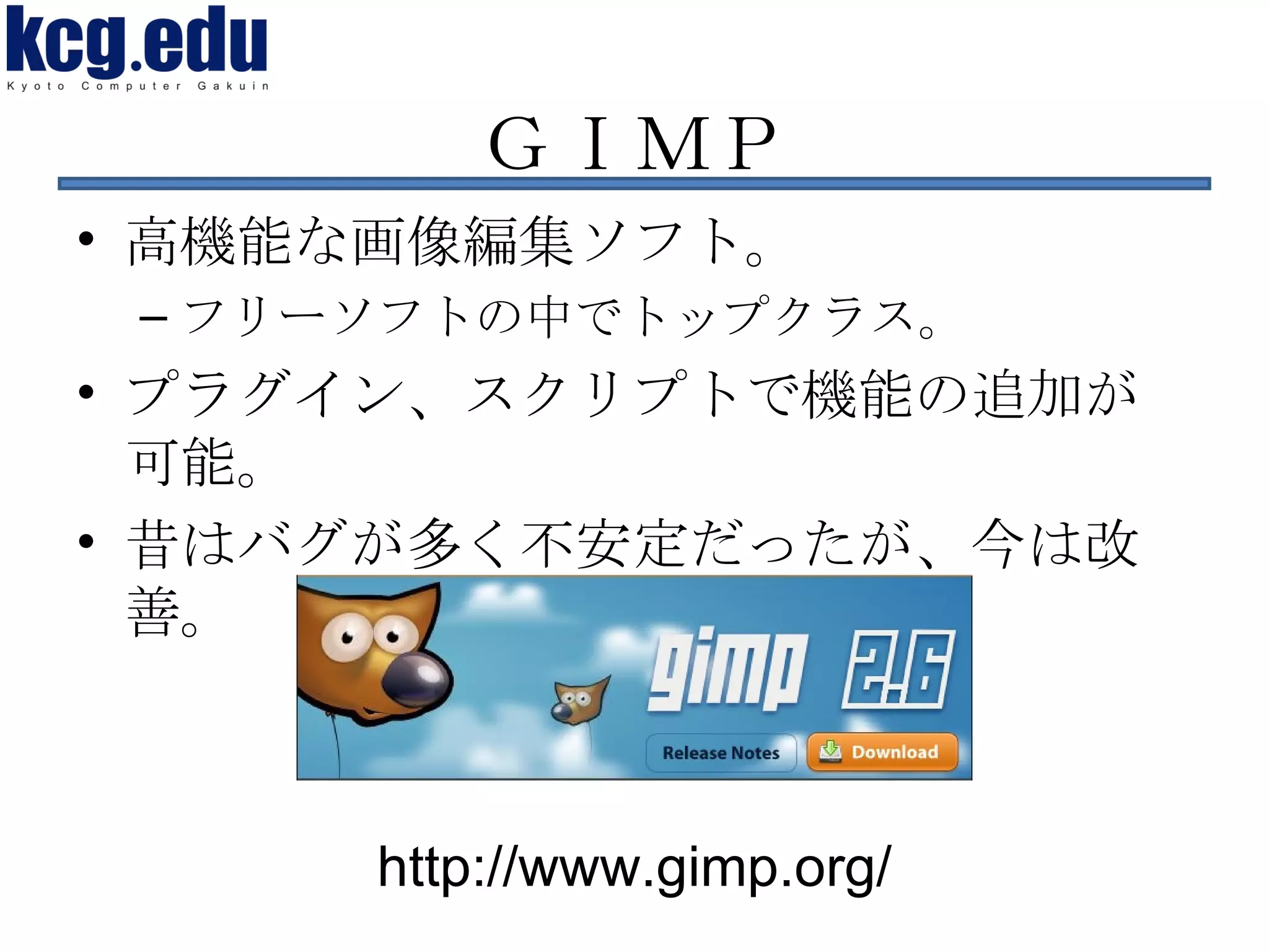 ＧＩＭＰ 高機能な画像編集ソフト。 フリーソフトの中でトップクラス。 プラグイン、スクリプトで機能の追加が可能。 昔はバグが多く不安定だったが、今は改善。 http://www.gimp.org/ 