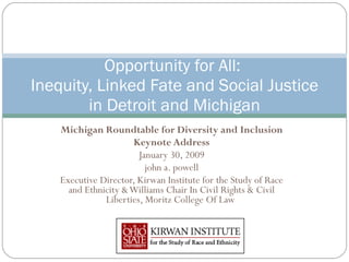 Michigan Roundtable for Diversity and Inclusion Keynote Address January 30, 2009 john a. powell Executive Director, Kirwan Institute for the Study of Race and Ethnicity & Williams Chair In Civil Rights & Civil Liberties, Moritz College Of Law  Opportunity for All:  Inequity, Linked Fate and Social Justice in Detroit and Michigan 
