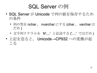 SQL Server の例 SQL Server が Unicode で列の値を保存するための条件 列の型を nchar ， nvarchar にする (char ， varchar はだめ ) 文字列リテラルを  N'....'  と記述する ('....'  ではだめ ) 上記を怠ると， Unicode->CP932 への変換が起こる 