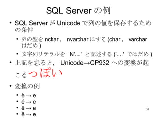 SQL Server の例 SQL Server が Unicode で列の値を保存するための条件 列の型を nchar ， nvarchar にする (char ， varchar はだ め ) 文字列リテラルを  N'....'  と記述する ( '....'  ではだめ ) 上記を怠ると， Unicode->CP932 への変換が起こる っぽい 変換の例 è -> e é -> e ê -> e ë -> e 