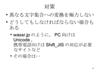 対策 異なる文字集合への変換を極力しない どうしてもしなければならない場合もある wassr.jp のように， PC 向けは Unicode ， 携帯電話向けは Shift_JIS の対応が必要なサイトなど その場合は… 
