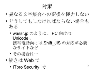 対策 異なる文字集合への変換を極力しない どうしてもしなければならない場合もある wassr.jp のように， PC 向けは Unicode ， 携帯電話向けは Shift_JIS の対応が必要なサイトなど その場合は… 続きは Web で ITpro Security  で 