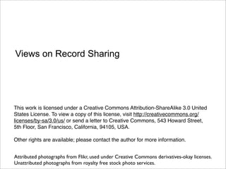 Views on Record Sharing




This work is licensed under a Creative Commons Attribution-ShareAlike 3.0 United
States License. To view a copy of this license, visit http://creativecommons.org/
licenses/by-sa/3.0/us/ or send a letter to Creative Commons, 543 Howard Street,
5th Floor, San Francisco, California, 94105, USA.

Other rights are available; please contact the author for more information.


Attributed photographs from Flikr, used under Creative Commons derivatives-okay licenses.
Unattributed photographs from royalty free stock photo services.
 