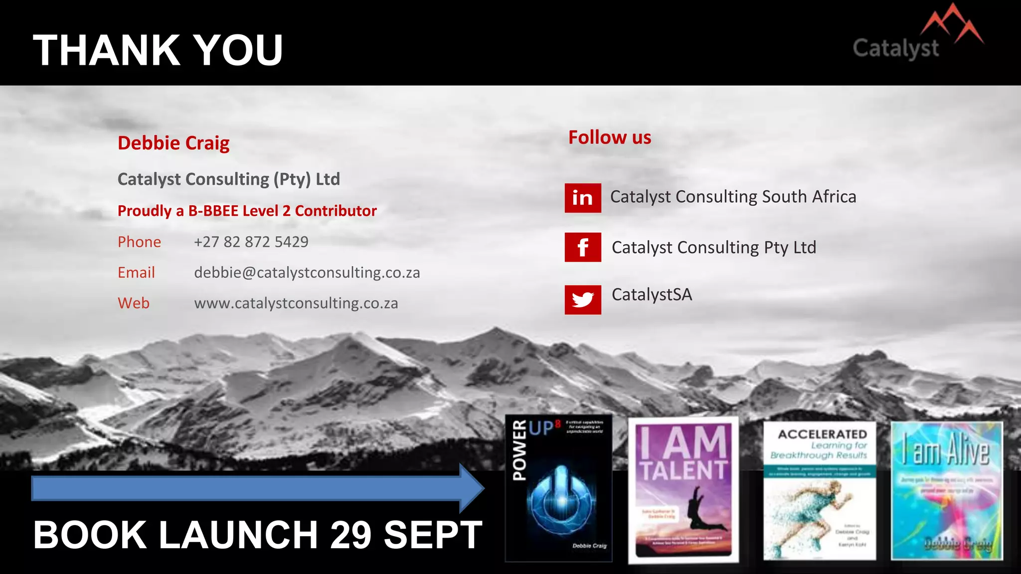 THANK YOU
BOOK LAUNCH 29 SEPT
Debbie Craig
Catalyst Consulting (Pty) Ltd
Phone +27 82 872 5429
Email debbie@catalystconsulting.co.za
Web www.catalystconsulting.co.za
Follow us
Catalyst Consulting South Africa
Catalyst Consulting Pty Ltd
CatalystSA
Proudly a B-BBEE Level 2 Contributor
 
