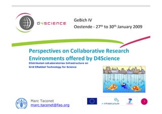 GeBich IV
                                  Oostende - 27th to 30th January 2009




Perspectives on Collaborative Research
Environments offered by D4Science
DIstributed colLaboratories Infrastructure on
Grid ENabled Technology for Science




 Marc Taconet                                                            1
 marc.taconet@fao.org
 