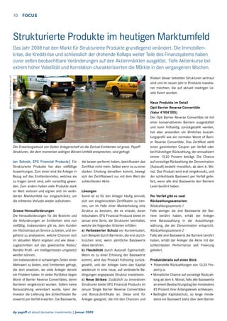 10  FOCUS

Strukturierte Produkte im heutigen Marktumfeld

Bild: Marco C. Deppeler (format-c.ch)

Das Jahr 2008 hat den Markt für Strukturierte Produkte grundlegend verändert. Die Immobilienkrise, die Kreditkrise und schliesslich der drohende Kollaps weiter Teile des Finanzsystems haben
zuvor selten beobachtbare Veränderungen auf den Aktienmärkten ausgelöst. Tiefe Aktienkurse bei
extrem hoher Volatilität und Korrelation charakterisierten die Märkte in den vergangenen Wochen.
Risiken dieser beliebten Strukturen vertraut
sind und im neuen Jahr in Produkte investieren möchten, die auf aktuell niedrigen Levels fixiert wurden.

Der Erwartungsdruck von Seiten Anlegerschaft an die Derivat-Emittenten ist gross. PayoffStrukturen, die dem momentan widrigen Börsen-Umfeld entsprechen, sind gefragt.
Jan Schoch, EFG Financial Products| Für
Strukturierte Produkte hat dies vielfältige
Auswirkungen. Zum einen sind die Anleger in
Bezug auf das Emittentenrisiko, welches sie
zu tragen bereit sind, sehr vorsichtig geworden. Zum andern haben viele Produkte stark
an Wert verloren und eignen sich im veränderten Marktumfeld nur eingeschränkt, um
die erlittenen Verluste wieder aufzuholen.
Grosse Herausforderungen
Die Herausforderungen für die Branche und
die Anforderungen an Emittenten sind nun
vielfältig. Insbesondere gilt es, dem Kunden
ein Höchstmass an Service zu bieten, und eingehend zu analysieren, welche Chancen sich
im aktuellen Markt ergeben und wie diese zugeschnitten auf das gewünschte Risiko/
Rendite Profil - am intelligentesten umgesetzt
werden können.
Um insbesondere in schwierigen Zeiten einen
Mehrwert zu bieten, sind Emittenten gefragt,
die dort ansetzen, wo viele Anleger derzeit
ein Problem haben. In vielen Portfolios liegen
Worst of Barrier Reverse Convertibles, deren
Barrieren eingeknockt wurden. Sofern keine
Barauszahlung vereinbart wurde, kann der
Investor die Lieferung des schlechtesten Basiswerts per Verfall erwarten. Die Basiswerte,

die besser performt haben, beeinflussen das
Zertifikat nicht mehr. Selbst wenn es zu einer
starken Erholung derselben kommt, bewegt
sich der Zertifikatwert nur mit dem Wert der
schlechtesten Aktie.
Lösungen
Somit ist es für den Anleger häufig sinnvoll,
sich von eingeknockten Zertifikaten zu trennen, um im Falle einer Markterholung eine
Struktur zu besitzen, die es erlaubt, daran
teilzuhaben. EFG Financial Products bietet im
Januar eine Serie, die Strukturen beinhaltet,
welche die folgenden Kriterien erfüllen:
a) Verbesserter Schutz vor Kursverlusten,
zum Beispiel durch Barrieren, die erst durchbrochen sind, wenn sämtliche Basiswerte
diese berühren.
b) Flexibilität durch Autocall Eigenschaft:
Wenn es zu einer Erholung der Basiswerte
kommt, wird das Produkt frühzeitig zurückgezahlt, und der Anleger kann das Kapital
wiederum in eine neue, auf veränderte Bedingungen angepasste Struktur investieren.
c) Neue Strikes: Zusätzlich zu innovativen
Strukturen bietet EFG Financial Products im
Januar Single Barrier Reverse Convertibles
und Bonus-Zertifikate an. Diese sind für
Anleger geeignet, die mit den Chancen und

dp payoff all about derivative investments | Januar 2009

Neue Produkte im Detail
Opti Barrier Reverse Convertible
(Valor 4'904'005)
Der Opti Barrier Reverse Convertible ist mit
einer konservativeren Barriere ausgestattet
und kann frühzeitig zurückgezahlt werden,
hat aber ansonsten ein ähnliches Auszahlungsprofil wie ein normaler Worst of Barrier Reverse Convertible. Das Zertifikat zahlt
einen garantierten Coupon per Verfall oder
bei frühzeitiger Rückzahlung, der annualisiert
immer 13,20 Prozent beträgt. Die Chance
auf vorzeitige Rückzahlung der Denomination
(Autocall) besteht monatlich, ab dem 6. Monat. Das Produkt wird erst eingeknockt, und
der schlechteste Basiswert per Verfall geliefert, wenn alle drei Basiswerte den Barriere
Level berührt haben.
Per Verfall gibt es zwei
Rückzahlungsszenarien:
Rückzahlungsszenario 1
Falls weniger als drei Basiswerte die Barriere berührt haben, erhält der Anleger
eine Barauszahlung in der Auszahlungswährung, die der Denomination entspricht.
Rückzahlungsszenario 2
Falls alle drei Basiswerte die Barriere berührt
haben, erhält der Anleger die Aktie mit der
schlechtesten Performance seit Fixierung
geliefert.
Produktdetails auf einen Blick
• Potenzielle Rückzahlungen von 13,20 Prozent p.a.
•	Monatliche Chance auf vorzeitige Rückzahlung ab dem 6. Monat, falls alle Basiswerte
an einem Beobachtungstag bei mindestens
85 Prozent ihrer Anfangslevels schliessen.
•	Bedingter Kapitalschutz, so lange mindestens ein Basiswert stets über dem Barrier

 