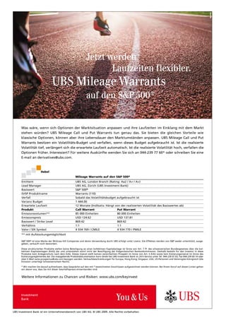 GLUTZ

7  FOCUS

Jetzt werden
Laufzeiten flexibler.

UBS Mileage Warrants
auf den SP 500®

Was wäre, wenn sich Optionen der Marktsituation anpassen und ihre Laufzeiten im Einklang mit dem Markt
stehen würden? UBS Mileage Call und Put Warrants tun genau das. Sie bieten die gleichen Vorteile wie
klassische Optionen, können aber ihre Lebensdauer den Marktumständen anpassen. UBS Mileage Call und Put
Warrants besitzen ein Volatilitäts-Budget und verfallen, wenn dieses Budget aufgebraucht ist. Ist die realisierte
Volatilität tief, verlängert sich die erwartete Laufzeit automatisch. Ist die realisierte Volatilität hoch, verfallen die
Optionen früher. Interessiert? Für weitere Auskünfte wenden Sie sich an 044-239 77 60* oder schreiben Sie eine
E-mail an derivatives@ubs.com.

Hebel
Mileage Warrants auf den SP 500®
Emittent
Lead Manager
Basiswert
SVSP Produktname
Verfall
Varianz Budget
Erwartete Laufzeit
Produkt
Emissionsvolumen**
Emissionspreis
Basiswert / Strike Level
Verhältnis
Valor / SIX Symbol

UBS AG, London Branch (Rating: Aa2 / A+ / A+)
UBS AG, Zürich (UBS Investment Bank)
SP 500®
Warrants (110)
Sobald das Volatilitätsbudget aufgebraucht ist
1 444.00
12 Monate (Indikativ. Hängt von der realisierten Volatilität des Basiswertes ab)
Call Warrant
Put Warrant
85 000 Einheiten
80 000 Einheiten
USD 124.62
USD 137.81
869.42
869.42
1:1
1:1
4 934 769 / CMILE
4 934 770 / PMILE

** mit Aufstockungsmöglichkeit
SP 500® ist eine Marke der McGraw-Hill Companies und deren Verwendung durch UBS erfolgt unter Lizenz. Die Effekten werden von SP weder unterstützt, ausgegeben, verkauft noch beworben.
Diese strukturierten Produkte stellen keine Beteiligung an einer kollektiven Kapitalanlage im Sinne von Art. 7 ff. des schweizerischen Bundesgesetzes über die kollektiven Kapitalanlagen (KAG) dar und unterstehen somit nicht der Bewilligung der Eidgenössischen Bankenkommission. Deshalb besteht für den Investor in diese
Produkte kein Anlegerschutz nach dem KAG. Dieses Inserat stellt keinen vereinfachten Prospekt im Sinne von Art. 5 KAG sowie kein Kotierungsinserat im Sinne des
Kotierungsreglementes dar. Die massgebende Produktdokumentation kann direkt bei UBS Investment Bank im 24-h-Service unter Tel. 044-239 47 03, Fax 044-239 69 14 oder
über E-Mail swiss-prospectus@ubs.com bezogen werden. Verkaufsbeschränkungen für Europa, Hong Kong, Singapur, USA, US-Personen und Vereinigtes Königreich (die
Emission unterliegt Schweizerischem Recht).
* Wir machen Sie darauf aufmerksam, dass Gespräche auf den mit * bezeichneten Anschlüssen aufgezeichnet werden können. Bei Ihrem Anruf auf diesen Linien gehen
wir davon aus, dass Sie mit dieser Geschäftspraxis einverstanden sind.

Weitere Informationen zu Chancen und Risiken: www.ubs.com/keyinvest

Investment
Bank

You  Us

UBS Investment Bank ist ein Unternehmensbereich von UBS AG. © UBS 2009. Alle Rechte vorbehalten.

��

 