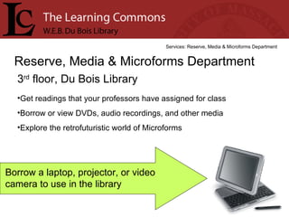 3 rd  floor, Du Bois Library Reserve, Media & Microforms Department Services: Reserve, Media & Microforms Department Get readings that your professors have assigned for class Borrow or view DVDs, audio recordings, and other media Explore the retrofuturistic world of Microforms Borrow a laptop, projector, or video camera to use in the library 