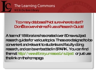 Too many databases? Not sure where to start?  Don’t be overwhelmed—use a Research Guide!  A team of 18 librarians has created over 80 new subject research guides for various topics. These are designed to be convenient and relevant to students and faculty doing research, and can be embedded in SPARK. You can find them at  http://www.library.umass.edu/subject   or just use the link on the homepage.  
