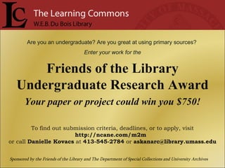 Are you an undergraduate? Are you great at using primary sources?  Enter your work for the Friends of the Library Undergraduate Research Award Your paper or project could win you $750! To find out submission criteria, deadlines, or to apply, visit  http://ncane.com/m2m  or call  Danielle Kovacs  at  413-545-2784  or  [email_address] Sponsored by the Friends of the Library and The Department of Special Collections and University Archives 