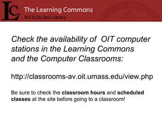 Check the availability of  OIT computer stations in the Learning Commons  and the Computer Classrooms: http://classrooms-av.oit.umass.edu/view.php Be sure to check the  classroom hours  and  scheduled  classes  at the site before going to a classroom!    