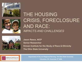 THE HOUSING
CRISIS, FORECLOSURE
AND RACE:
IMPACTS AND CHALLENGES

Jason Reece, AICP
Senior Researcher
Kirwan Institute for the Study of Race & Ethnicity
The Ohio State University


     Department of City and Regional Planning, The Ohio State University
                     Columbus, OH, December 5th 2008
 