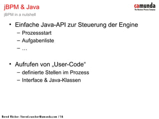 Bernd Rücker / ber nd.r uecker @cam unda.com / 16
• Einfache Java-API zur Steuerung der Engine
– Prozessstart
– Aufgabenliste
– …
• Aufrufen von „User-Code“
– definierte Stellen im Prozess
– Interface & Java-Klassen
jBPM & Java
jBPM in a nutshell
 