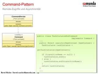 Bernd Rücker / ber nd.r uecker @cam unda.com / 18
Command-Pattern
Remote-Zugriffe und Asynchronität
public class TaskInstanceEndCommand
implements Command {
...
public Object execute(JbpmContext jbpmContext) {
TaskInstance taskInstance =
getTaskInstance(jbpmContext);
if (transitionName == null) {
taskInstance.end();
} else {
taskInstance.end(transitionName);
}
return taskInstance;
}
...
}
public class TaskInstanceEndCommand
implements Command {
...
public Object execute(JbpmContext jbpmContext) {
TaskInstance taskInstance =
getTaskInstance(jbpmContext);
if (transitionName == null) {
taskInstance.end();
} else {
taskInstance.end(transitionName);
}
return taskInstance;
}
...
}
 