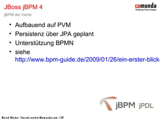 Bernd Rücker / ber nd.r uecker @cam unda.com / 29
• Aufbauend auf PVM
• Persistenz über JPA geplant
• Unterstützung BPMN
• siehe
http://www.bpm-guide.de/2009/01/26/ein-erster-blick-
JBoss jBPM 4
jBPM die Vierte
 