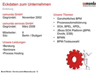 Bernd Rücker / ber nd.r uecker @cam unda.com / 3
Eckdaten zum Unternehmen
Einleitung
camunda GmbH
Gegründet: November 2002
camunda services GmbH
Gegründet: März 2008
Mitarbeiter: 6
Sitz: Berlin / Stuttgart
Unsere Leistungen
•Beratung
•Seminare
•Process Hosting
Unsere Themen
• Ganzheitliches BPM
• Prozessautomatisierung
• SOA, BPEL, XPDL,
• JBoss SOA Platform (jBPM,
Drools, ESB)
• BPMN
• BPM-Toolauswahl
 