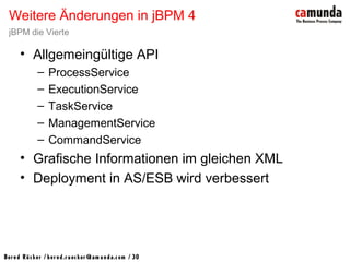 Bernd Rücker / ber nd.r uecker @cam unda.com / 30
• Allgemeingültige API
– ProcessService
– ExecutionService
– TaskService
– ManagementService
– CommandService
• Grafische Informationen im gleichen XML
• Deployment in AS/ESB wird verbessert
Weitere Änderungen in jBPM 4
jBPM die Vierte
 