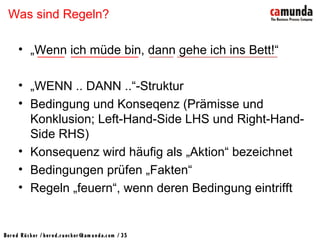 Bernd Rücker / ber nd.r uecker @cam unda.com / 35
Was sind Regeln?
• „Wenn ich müde bin, dann gehe ich ins Bett!“
• „WENN .. DANN ..“-Struktur
• Bedingung und Konseqenz (Prämisse und
Konklusion; Left-Hand-Side LHS und Right-Hand-
Side RHS)
• Konsequenz wird häufig als „Aktion“ bezeichnet
• Bedingungen prüfen „Fakten“
• Regeln „feuern“, wenn deren Bedingung eintrifft
 