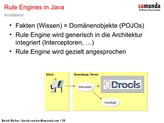 Bernd Rücker / ber nd.r uecker @cam unda.com / 39
• Fakten (Wissen) = Domänenobjekte (POJOs)
• Rule Engine wird generisch in die Architektur
integriert (Interceptoren, …)
• Rule Engine wird gezielt angesprochen
Rule Engines in Java
Architektur
ClientClient Anwendung / ServerAnwendung / Server
InterceptorInterceptor
FachlogikFachlogik
 