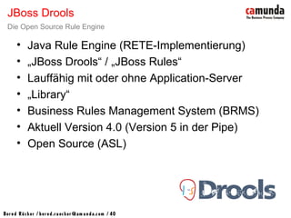 Bernd Rücker / ber nd.r uecker @cam unda.com / 40
• Java Rule Engine (RETE-Implementierung)
• „JBoss Drools“ / „JBoss Rules“
• Lauffähig mit oder ohne Application-Server
• „Library“
• Business Rules Management System (BRMS)
• Aktuell Version 4.0 (Version 5 in der Pipe)
• Open Source (ASL)
JBoss Drools
Die Open Source Rule Engine
 