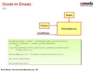 Bernd Rücker / ber nd.r uecker @cam unda.com / 42
Drools im Einsatz
API
RuleBaseLoader loader = RuleBaseLoader.getInstance();
RuleBase ruleBase = loader.loadFromReader(
new
InputStreamReader(this.getClass().getResourceAsStream(
"/demo.drl")));
WorkingMemory wm = ruleBase.newStatefulSession();
wm.insert(meldung);
wm.fireAllRules();
RuleBaseLoader loader = RuleBaseLoader.getInstance();
RuleBase ruleBase = loader.loadFromReader(
new
InputStreamReader(this.getClass().getResourceAsStream(
"/demo.drl")));
WorkingMemory wm = ruleBase.newStatefulSession();
wm.insert(meldung);
wm.fireAllRules();
WorkingMemory
POJO‘s
Regeln
fireAllRules
 