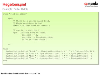 Bernd Rücker / ber nd.r uecker @cam unda.com / 44
Regelbeispiel
Example: Golfer Riddle
rule "find solution“
when
// There is a golfer named Fred,
// Whose positions is $p1
$fred : Golfer( name == "Fred" )
// Joe is in position 2
$joe : Golfer( name == "Joe",
position == 2,
position != $fred.position,
color != $fred.color )
...
then
System.out.println( "Fred " + $fred.getPosition() + " " + $fred.getColor() );
System.out.println( "Joe " + $joe.getPosition() + " " + $joe.getColor() );
System.out.println( "Bob " + $bob.getPosition() + " " + $bob.getColor() );
System.out.println( "Tom " + $tom.getPosition() + " " + $tom.getColor() );
end
rule "find solution“
when
// There is a golfer named Fred,
// Whose positions is $p1
$fred : Golfer( name == "Fred" )
// Joe is in position 2
$joe : Golfer( name == "Joe",
position == 2,
position != $fred.position,
color != $fred.color )
...
then
System.out.println( "Fred " + $fred.getPosition() + " " + $fred.getColor() );
System.out.println( "Joe " + $joe.getPosition() + " " + $joe.getColor() );
System.out.println( "Bob " + $bob.getPosition() + " " + $bob.getColor() );
System.out.println( "Tom " + $tom.getPosition() + " " + $tom.getColor() );
end
 