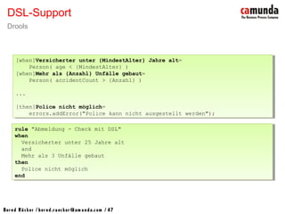 Bernd Rücker / ber nd.r uecker @cam unda.com / 47
DSL-Support
Drools
rule "Abmeldung - Check mit DSL"
when
Versicherter unter 25 Jahre alt
and
Mehr als 3 Unfälle gebaut
then
Police nicht möglich
end
rule "Abmeldung - Check mit DSL"
when
Versicherter unter 25 Jahre alt
and
Mehr als 3 Unfälle gebaut
then
Police nicht möglich
end
[when]Versicherter unter {MindestAlter} Jahre alt=
Person( age < {MindestAlter} )
[when]Mehr als {Anzahl} Unfälle gebaut=
Person( accidentCount > {Anzahl} )
...
[then]Police nicht möglich=
errors.addError("Police kann nicht ausgestellt werden");
[when]Versicherter unter {MindestAlter} Jahre alt=
Person( age < {MindestAlter} )
[when]Mehr als {Anzahl} Unfälle gebaut=
Person( accidentCount > {Anzahl} )
...
[then]Police nicht möglich=
errors.addError("Police kann nicht ausgestellt werden");
 