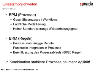Bernd Rücker / ber nd.r uecker @cam unda.com / 56
• BPM (Prozesse)
– Geschäftsprozesse / Workflows
– Fachliche Modellierung
– Hoher Standardisierungs-/Wiederholungsgrad
• BRM (Regeln)
– Prozessunabhängige Regeln
– Punktuelle Integration in Prozesse
– Beeinflussung des Prozessablaufs (80/20 Regel)
In Kombination stabilere Prozesse bei mehr Agilität!
Einsatzmöglichkeiten
BPM + BRM
 
