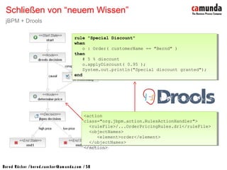 Bernd Rücker / ber nd.r uecker @cam unda.com / 58
Schließen von “neuem Wissen”
jBPM + Drools
rule "Special Discount"
when
o : Order( customerName == "Bernd" )
then
# 5 % discount
o.applyDiscount( 0.95 );
System.out.println("Special discount granted");
end
rule "Special Discount"
when
o : Order( customerName == "Bernd" )
then
# 5 % discount
o.applyDiscount( 0.95 );
System.out.println("Special discount granted");
end
<action
class="org.jbpm.action.RulesActionHandler">
<ruleFile>/...OrderPricingRules.drl</ruleFile>
<objectNames>
<element>order</element>
</objectNames>
</action>
<action
class="org.jbpm.action.RulesActionHandler">
<ruleFile>/...OrderPricingRules.drl</ruleFile>
<objectNames>
<element>order</element>
</objectNames>
</action>
 