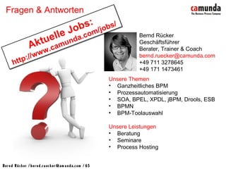 Bernd Rücker / ber nd.r uecker @cam unda.com / 65
Fragen & Antworten
Unsere Themen
• Ganzheitliches BPM
• Prozessautomatisierung
• SOA, BPEL, XPDL, jBPM, Drools, ESB
• BPMN
• BPM-Toolauswahl
Unsere Leistungen
• Beratung
• Seminare
• Process Hosting
Bernd Rücker
Geschäftsführer
Berater, Trainer & Coach
bernd.ruecker@camunda.com
+49 711 3278645
+49 171 1473461
Aktuelle Jobs:
http://www.camunda.com/jobs/
Aktuelle Jobs:
http://www.camunda.com/jobs/
 