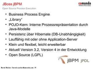 Bernd Rücker / ber nd.r uecker @cam unda.com / 9
• Business Process Engine
• „Library“
• POJO-Kern: Interne Prozessrepräsentation durch
Java-Modelle
• Persistenz über Hibernate (DB-Unabhängigkeit)
• Lauffähig mit oder ohne Application-Server
• Klein und flexibel, leicht erweiterbar
• Aktuell Version 3.2, Version 4 in der Entwicklung
• Open Source (LGPL)
JBoss jBPM
Open Source Process Execution
 