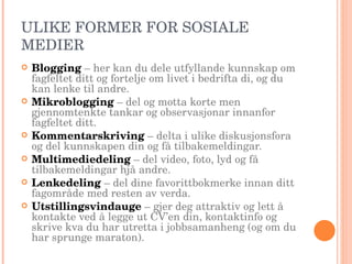 ULIKE FORMER FOR SOSIALE MEDIER Blogging   – her kan du dele utfyllande kunnskap om fagfeltet ditt og fortelje om livet i bedrifta di, og du kan lenke til andre. Mikroblogging   – del og motta korte men gjennomtenkte tankar og observasjonar innanfor fagfeltet ditt. Kommentarskriving   – delta i ulike diskusjonsfora og del kunnskapen din og få tilbakemeldingar. Multimediedeling   – del video, foto, lyd og få tilbakemeldingar hjå andre. Lenkedeling  – del dine favorittbokmerke innan ditt fagområde med resten av verda. Utstillingsvindauge   – gjer deg attraktiv og lett å kontakte ved å legge ut CV’en din, kontaktinfo og skrive kva du har utretta i jobbsamanheng (og om du har sprunge maraton). 