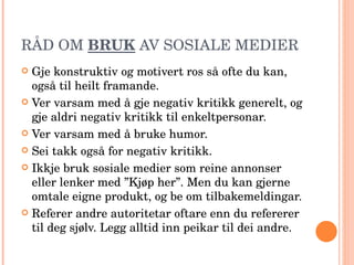 RÅD OM  BRUK  AV SOSIALE MEDIER Gje konstruktiv og motivert ros så ofte du kan, også til heilt framande. Ver varsam med å gje negativ kritikk generelt, og gje aldri negativ kritikk til enkeltpersonar. Ver varsam med å bruke humor. Sei takk også for negativ kritikk. Ikkje bruk sosiale medier som reine annonser eller lenker med ”Kjøp her”. Men du kan gjerne omtale eigne produkt, og be om tilbakemeldingar. Referer andre autoritetar oftare enn du refererer til deg sjølv. Legg alltid inn peikar til dei andre. 