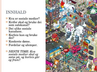 INNHALD Kva er sosiale medier? Kvifor skal eg bruke dei som salskanal? Dei ulike sosiale kanalane. Korleis kan eg bruke dei? Konkrete døme. Fordelar og ulemper. NESTE TIME: Kva sosiale medier skal eg satse på, og korleis går eg fram? 