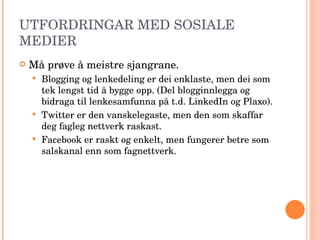 UTFORDRINGAR MED SOSIALE MEDIER Må prøve å meistre sjangrane.  Blogging og lenkedeling er dei enklaste, men dei som tek lengst tid å bygge opp. (Del blogginnlegga og bidraga til lenkesamfunna på t.d. LinkedIn og Plaxo). Twitter er den vanskelegaste, men den som skaffar deg fagleg nettverk raskast. Facebook er raskt og enkelt, men fungerer betre som salskanal enn som fagnettverk.  
