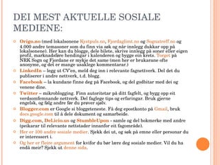 DEI MEST AKTUELLE SOSIALE MEDIENE: Origo.no  (med lokalsonene  Kystpuls.no ,  Fjordaglimt.no  og  Sognatreff.no  og 4.000 andre temasoner som du finn via søk og når innlegg dukkar opp på lokalsonene). Her kan du blogge, dele bilete, skrive innlegg på soner eller eigen profil, marknadsføre hendingar i kalenderen og bygge ein krets.  Torget  på NRK Sogn og Fjordane er mykje det same (men her er brukarane ofte anonyme, og det er mange usaklege kommentarar.) LinkedIn  – legg ut CV’en, meld deg inn i relevante fagnettverk. Del det du publiserer i andre nettverk, t.d. blogg. Facebook  – la kundane finne deg på Facebook, og del godbitar med dei og venene dine.  Twitter  – mikroblogging. Finn autoritetar på ditt fagfelt, og bygg opp eit verdsomfemnande nettverk. Del faglege tips og erfaringar. Bruk gjerne engelsk, og følg andre før du prøver sjølv. Blogger.com  er Google si bloggeteneste. Få deg epostkonto på  Gmail , bruk  docs.google.com  til å dele dokument og samarbeide. Digg.com ,  Del.icio.us   og  StumbleUpon  - samle og del bokmerke med andre (peikarar til relevante nettstader innanfor eit fagområde). Her er 100 andre sosiale medier . Sjekk dei ut, og søk på emne eller personar du er interessert i. Og her er fleire argument  for kvifor du bør lære deg sosiale medier. Vil du ha endå meir? Sjekk ut  denne sida . 