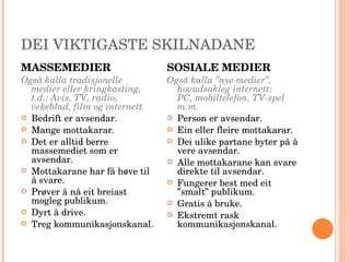 DEI VIKTIGASTE SKILNADANE MASSEMEDIER Også kalla tradisjonelle medier eller kringkasting, t.d.: Avis, TV, radio, vekeblad, film og internett. Bedrift er avsendar. Mange mottakarar. Det er alltid berre massemediet som er avsendar. Mottakarane har få høve til å svare. Prøver å nå eit breiast mogleg publikum. Dyrt å drive. Treg kommunikasjonskanal. SOSIALE MEDIER Også kalla ”nye medier”, hovudsakleg internett:  PC, mobiltelefon, TV-spel m.m. Person er avsendar. Ein eller fleire mottakarar. Dei ulike partane byter på å vere avsendar. Alle mottakarane kan svare direkte til avsendar. Fungerer best med eit ”smalt” publikum. Gratis å bruke. Ekstremt rask kommunikasjonskanal. 
