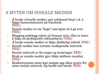 8 MYTER OM SOSIALE MEDIER Å bruke virtuelle medier som salskanal betyr t.d. å kjøpe bannerannonser på Facebook.  FEIL! Sosiale medier er ein ”hype” som kjem til å gå over.  FEIL! Blogging øydelegg ryktet til firmaet mitt. (Det er betre å leige eit profesjonelt reklamebyrå.)  FEIL! Å bruke sosiale medier er ikkje skikkeleg arbeid.  FEIL! Sosiale medier kan erstatte tradisjonelle nettverk.  FEIL! Sosiale nettverk er for ungar og tenåringar.  FEIL! Bruk av sosiale medier gjev ikkje målbare resultat.  FEIL! Konkurrentane mine kan snappe opp idear gratis frå mine sosiale nettverk. Eg burde tatt betalt.  FEIL! 
