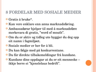 8 FORDELAR MED SOSIALE MEDIER Gratis å bruke*. Kan vere enklare enn anna marknadsføring. Ambassadørar hjelper til med å marknadsføre merkevara di gratis, ”word of mouth”. Om du er aktiv og tidleg ute byggjer du deg opp eit namn i fagmiljøet. Sosiale medier er her for å bli. Du kan følgje med på konkurrentane. Du får direkte tilbakemeldingar frå kundane. Kundane dine oppdagar at du er eit menneske – ikkje berre ei ”kjenslelaus bedrift”. 