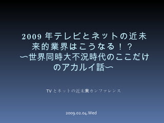 [object Object],2009 年テレビとネットの近未来的業界はこうなる！？   〜世界同時大不況時代のここだけのアカルイ話〜  2009.02.04.Wed 