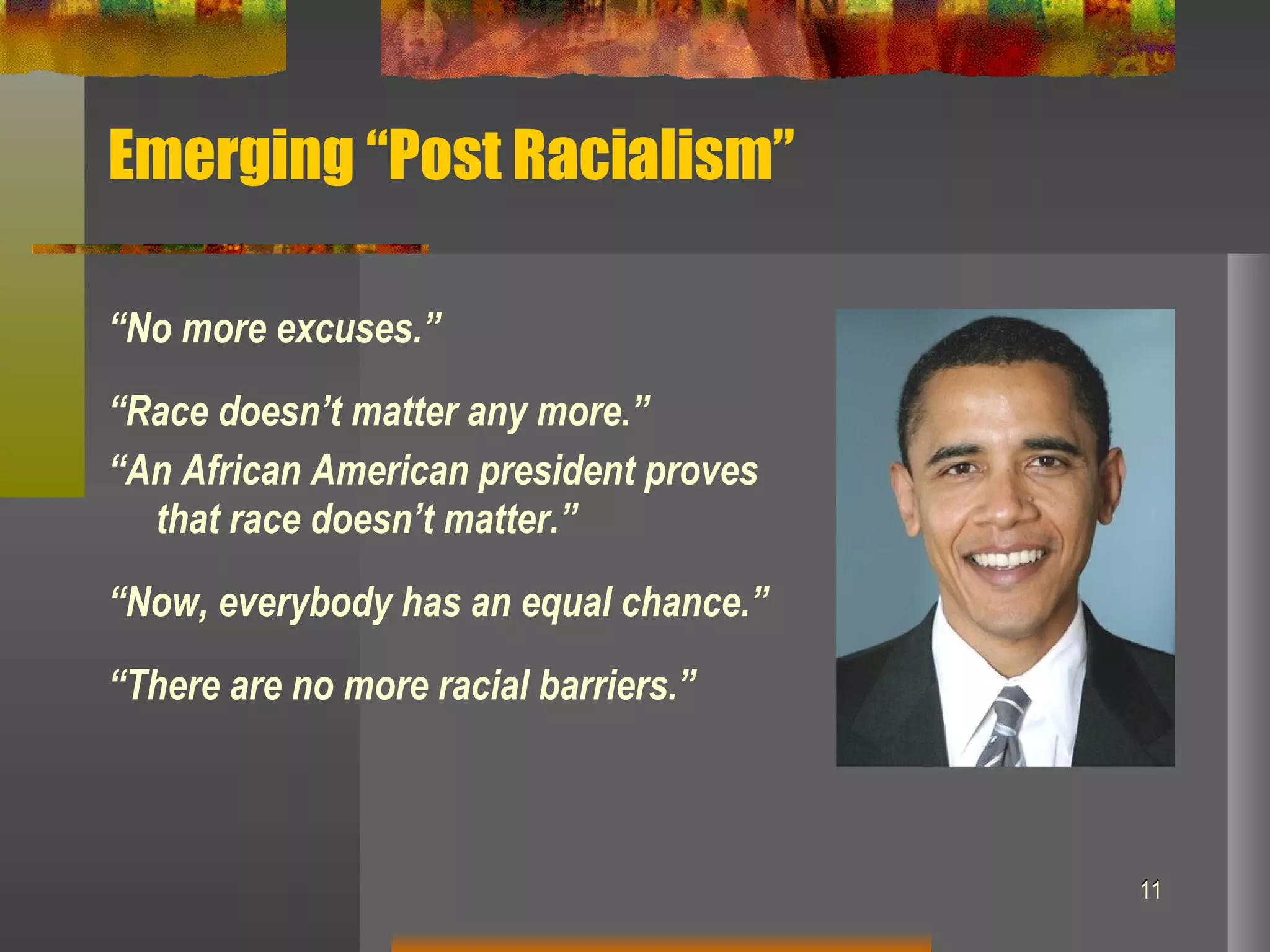 Emerging “Post Racialism” “ No more excuses.” “ Race doesn’t matter any more.” “ An African American president proves that race doesn’t matter.” “ Now, everybody has an equal chance.” “ There are no more racial barriers.” 