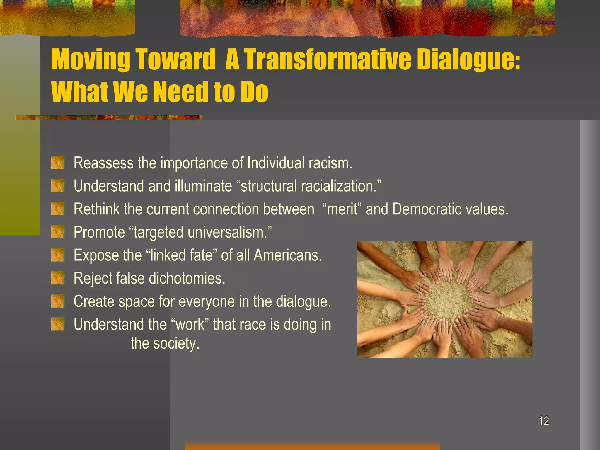 Moving Toward  A Transformative Dialogue:  What We Need to Do Reassess the importance of Individual racism. Understand and illuminate “structural racialization.” Rethink the current connection between  “merit” and Democratic values. Promote “targeted universalism.” Expose the “linked fate” of all Americans. Reject false dichotomies. Create space for everyone in the dialogue. Understand the “work” that race is doing in  the society. 