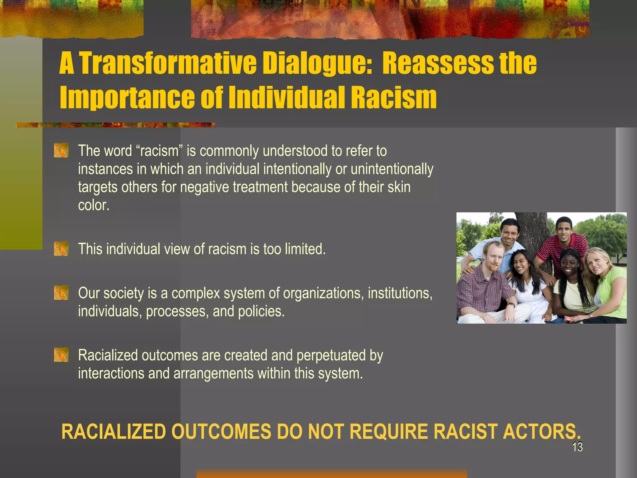 A Transformative Dialogue:  Reassess the Importance of Individual Racism The word “racism” is commonly understood to refer to instances in which an individual intentionally or unintentionally targets others for negative treatment because of their skin color. This individual view of racism is too limited. Our society is a complex system of organizations, institutions, individuals, processes, and policies. Racialized outcomes are created and perpetuated by interactions and arrangements within this system. RACIALIZED OUTCOMES DO NOT REQUIRE RACIST ACTORS. 