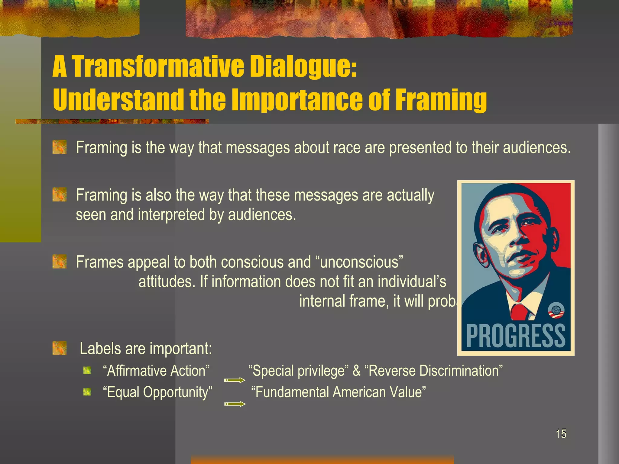 A Transformative Dialogue:  Understand the Importance of Framing Framing is the way that messages about race are presented to their audiences. Framing is also the way that these messages are actually  seen and interpreted by audiences. Frames appeal to both conscious and “unconscious”  attitudes. If information does not fit an individual’s  internal frame, it will probably be rejected. Labels are important: “ Affirmative Action”  “Special privilege” & “Reverse Discrimination” “ Equal Opportunity”  “Fundamental American Value” 