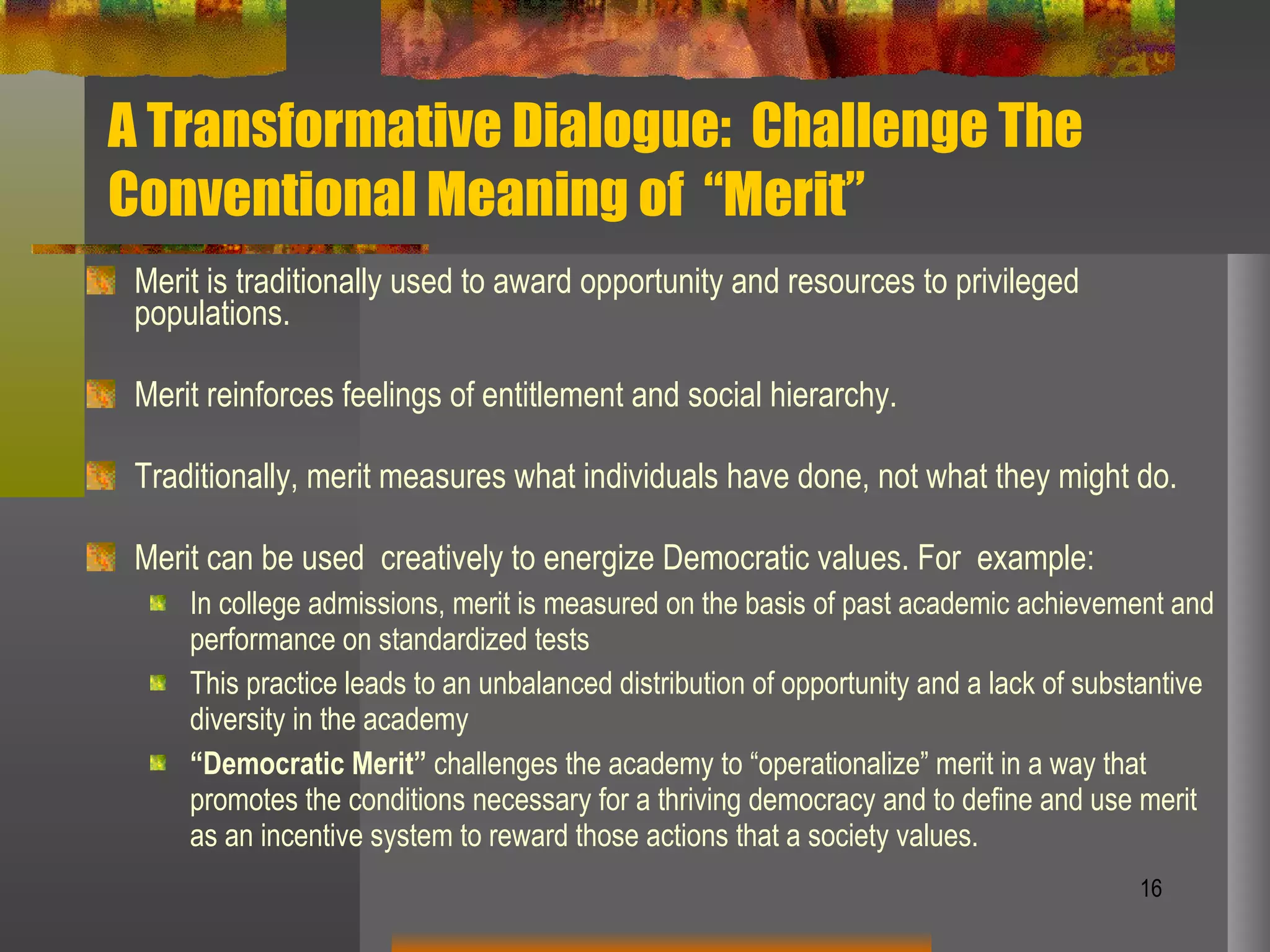 A Transformative Dialogue:  Challenge The Conventional Meaning of  “Merit” Merit is traditionally used to award opportunity and resources to privileged populations. Merit reinforces feelings of entitlement and social hierarchy. Traditionally, merit measures what individuals have done, not what they might do. Merit can be used  creatively to energize Democratic values. For  example: In college admissions, merit is measured on the basis of past academic achievement and performance on standardized tests This practice leads to an unbalanced distribution of opportunity and a lack of substantive diversity in the academy “ Democratic Merit”  challenges the academy to “operationalize” merit in a way that promotes the conditions necessary for a thriving democracy and to define and use merit as an incentive system to reward those actions that a society values.  