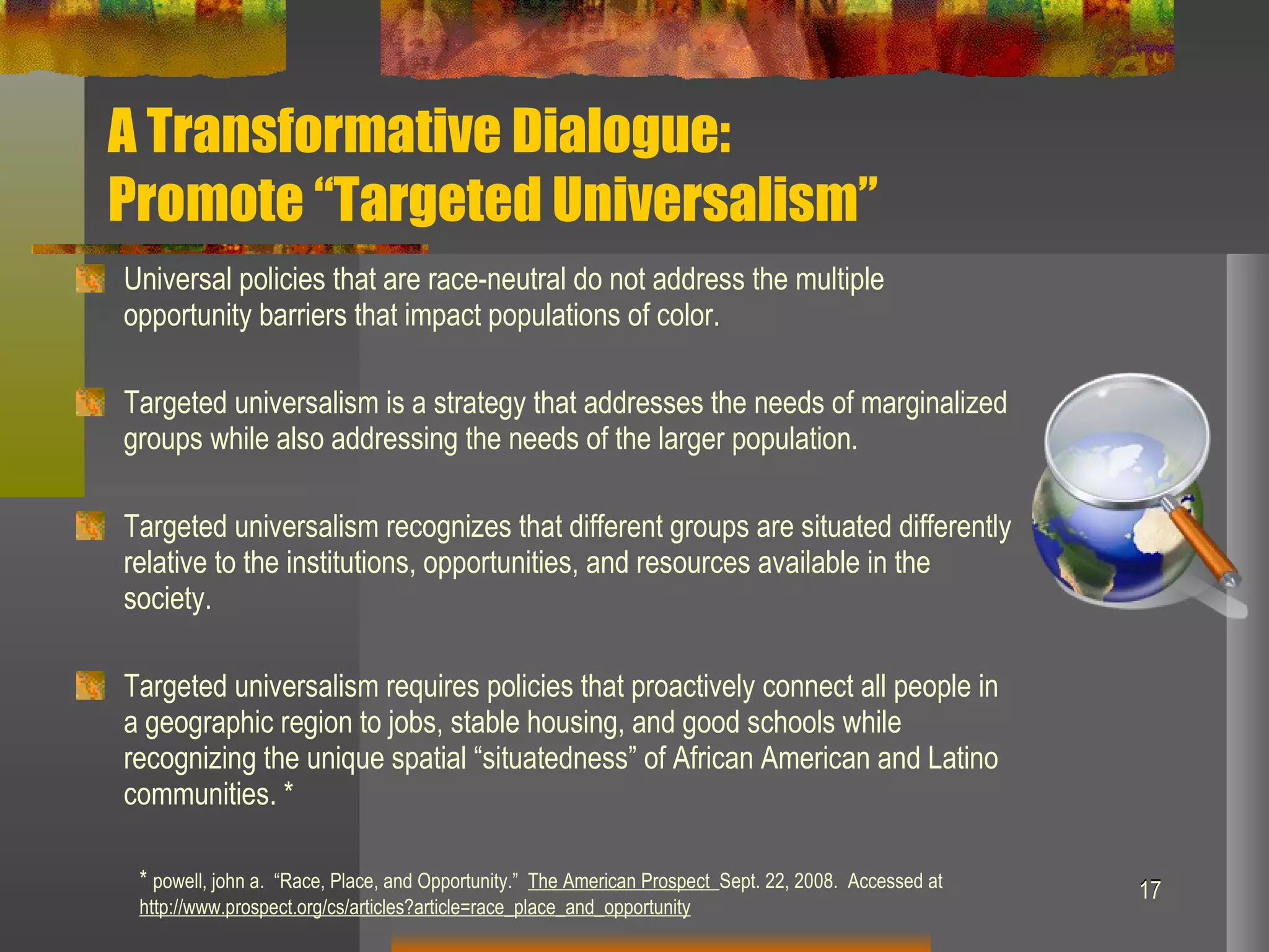 A Transformative Dialogue:  Promote “Targeted Universalism” Universal policies that are race-neutral do not address the multiple opportunity barriers that impact populations of color. Targeted universalism is a strategy that addresses the needs of marginalized groups while also addressing the needs of the larger population. Targeted universalism recognizes that different groups are situated differently relative to the institutions, opportunities, and resources available in the society.  Targeted universalism requires policies that proactively connect all people in a geographic region to jobs, stable housing, and good schools while recognizing the unique spatial “situatedness” of African American and Latino communities. * *  powell, john a.  “Race, Place, and Opportunity.”  The American Prospect  Sept. 22, 2008.  Accessed at  http://www.prospect.org/cs/articles?article=race_place_and_opportunity 